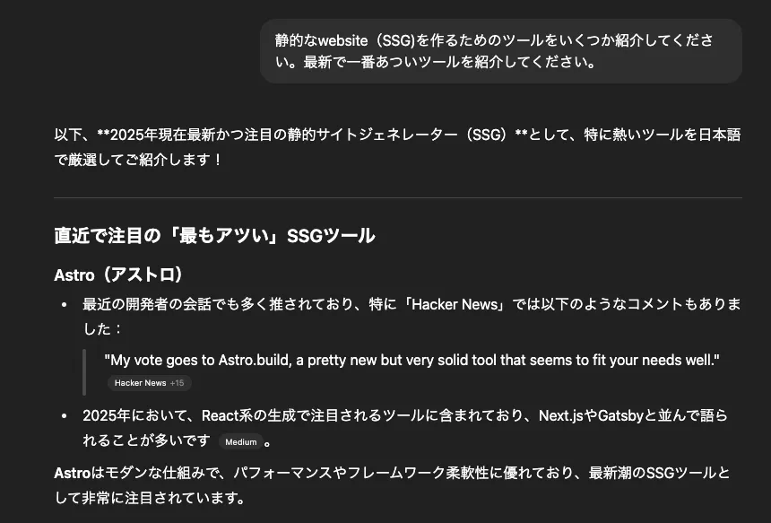 静的なwebsite（SSG)を作るためのツールをいくつか紹介してください。最新で一番あついツールを紹介してください。以下、**2025年現在最新かつ注目の静的サイトジェネレーター（SSG）**として、特に熱いツールを日本語で厳選してご紹介します！直近で注目の「最もアツい」SSGツール Astro（アストロ）最近の開発者の会話でも多く推されており、特に「Hacker News」では以下のようなコメントもありました："My vote goes to Astro.build, a pretty new but very solid tool that seems to fit your needs well." whalesync.com +15 Hacker News +15 Mattock +15 2025年において、React系の生成で注目されるツールに含まれており、Next.jsやGatsbyと並んで語られることが多いです Medium。Astroはモダンな仕組みで、パフォーマンスやフレームワーク柔軟性に優れており、最新潮のSSGツールとして非常に注目されています。